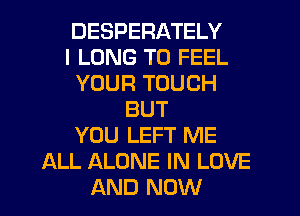 DESPERATELY
I LONG T0 FEEL
YOUR TOUCH
BUT
YOU LEFT ME
ALL ALONE IN LOVE
AND NOW