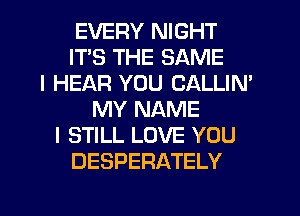 EVERY NIGHT
ITS THE SAME
I HEAR YOU CALLIN'
MY NAME
I STILL LOVE YOU
DESPERATELY