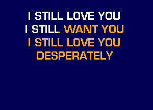 I STILL LOVE YOU
I STILL WANT YOU
I STILL LOVE YOU

DESPERATELY