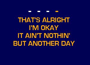 THAT'S ALRIGHT
I'M OKAY

IT AIN'T NOTHIN'
BUT ANOTHER DAY