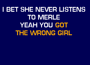 I BET SHE NEVER LISTENS
T0 MERLE
YEAH YOU GOT
THE WRONG GIRL