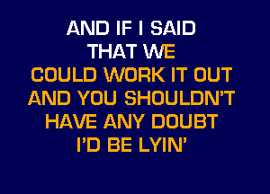 AND IF I SAID
THAT WE
COULD WORK IT OUT
AND YOU SHOULDN'T
HAVE ANY DOUBT
I'D BE LYIN'