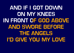 AND IF I GOT DOWN
ON MY KNEES
IN FRONT OF GOD ABOVE
AND SWORE BEFORE
THE ANGELS
I'D GIVE YOU MY LOVE