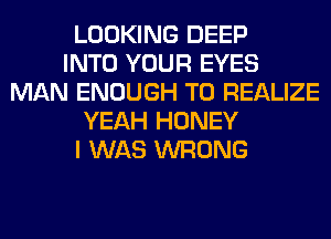 LOOKING DEEP
INTO YOUR EYES
MAN ENOUGH TO REALIZE
YEAH HONEY
I WAS WRONG