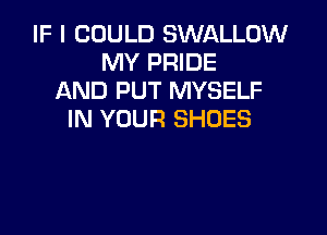 IF I COULD SWALLOW
MY PRIDE
AND PUT MYSELF

IN YOUR SHOES