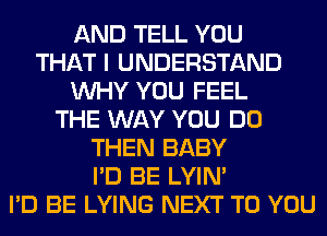 AND TELL YOU
THAT I UNDERSTAND
WHY YOU FEEL
THE WAY YOU DO
THEN BABY
I'D BE LYIN'
I'D BE LYING NEXT TO YOU