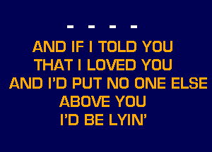 AND IF I TOLD YOU
THAT I LOVED YOU
AND I'D PUT NO ONE ELSE
ABOVE YOU
I'D BE LYIN'