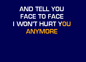 AND TELL YOU
FACE TO FACE
I WON'T HURT YOU

ANYMDRE