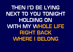 THEN I'D BE LYING
NEXT TO YOU TONIGHT
HOLDING ON
WITH MY WHOLE LIFE
RIGHT BACK
WHERE I BELONG