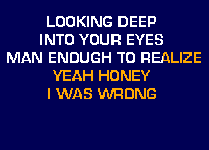 LOOKING DEEP
INTO YOUR EYES
MAN ENOUGH TO REALIZE
YEAH HONEY
I WAS WRONG