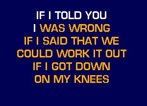 IF I TOLD YOU
I WAS WRONG
IF I SAID THAT WE
COULD WORK IT OUT
IF I GOT DOWN
ON MY KNEES