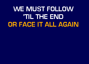 WE MUST FOLLOW
'TIL THE END
0R FACE IT ALL AGAIN