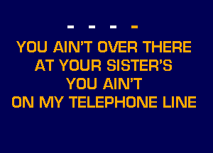 YOU AIN'T OVER THERE
AT YOUR SISTER'S
YOU AIN'T
ON MY TELEPHONE LINE