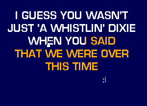 I GUESS YOU WASN'T
JUST 'A UVHISTLIM DIXIE
WHEN YOU SAID
THAT WE WERE OVER

THIS TIME
zl