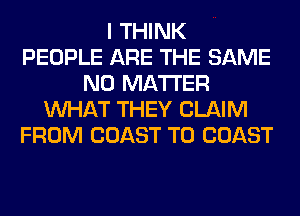 I THINK
PEOPLE ARE THE SAME
NO MATTER
WHAT THEY CLAIM
FROM COAST TO COAST