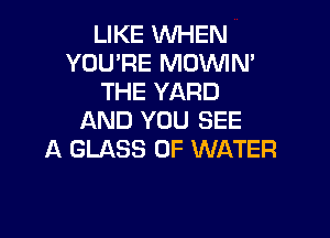 LIKE WHEN
YOU'RE MOVVIN'
THE YARD

AND YOU SEE
A GLASS OF WATER