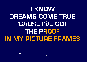 I KNOW
DREAMS COME TRUE
'CAUSE I'VE GOT
THE PROOF
IN MY PICTURE FRAMES