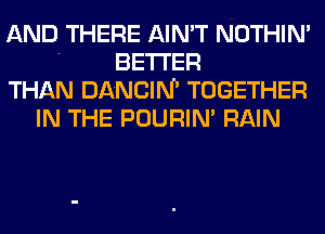 AND THERE AIN'T NOTHIN'
. BETTER
THAN DANCIN' TOGETHER
IN THE POURIN' RAIN