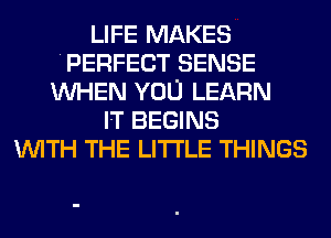 LIFE MAKES
PERFECT SENSE
WHEN YOU LEARN
IT BEGINS
WITH THE LITTLE THINGS