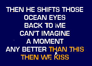 THEN HE SHIFTS THOSE
OCEAN EYES
BACK 10 WIE

CAN'T IMAGINE
. A MOMENT
ANY BETTER THAN THIS
THEN WE kiss