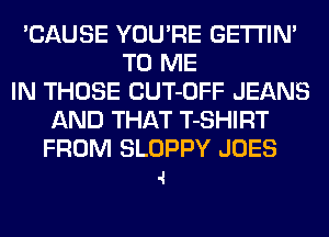 'CAUSE YOU'RE GETI'IN'
TO ME
IN THOSE CUT-OFF JEANS
AND THAT T-SHIRT

FROM SLOPPY JOES
.1