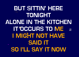 BUT SITI'IN' HERE
TONIGHT
ALONE IN THE KITCHEN
IT 'OCCURS TOME n

I MIGBHT NOT HAVE
SAID IT
SO I'LL SAY IT NOW