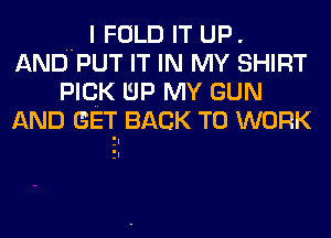 .. I FOLD IT UP.
AND PUT IT IN MY SHIRT
PICK UP MY GUN
AND GET. BACK TO WORK