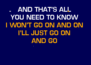 . AND THAT'S ALL
YOU NEED TO KNOW
I WON'T GO ON AND ON
I'LL JUST GO .ON
AND GO