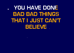 . YOU HAVE DONE
BAD BAD THINGS

THAT I JUST CANT

BELIEVE