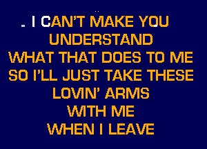 . I CAN'T MAKE YOU
UNDERSTAND
WHAT THAT DOES TO ME
SO I'LL JUST TAKE THESE
LOVIN' ARMS
WITH ME
WHEN I LEAVE