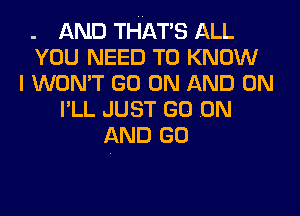 . AND THAT'S ALL
YOU NEED TO KNOW
I WON'T GO ON AND ON
I'LL JUST GO .ON
AND GO