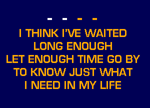 I THINK I'VE WAITED
LONG ENOUGH
LET ENOUGH TIME GO BY
TO KNOW JUST WHAT
I NEED IN MY LIFE