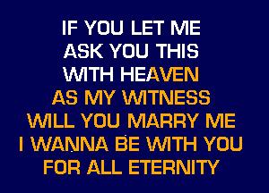 IF YOU LET ME
ASK YOU THIS
WITH HEAVEN
AS MY WITNESS
WILL YOU MARRY ME
I WANNA BE WITH YOU
FOR ALL ETERNITY