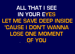 ALL THAT I SEE
IN YOUR EYES
LET ME SAVE DEEP INSIDE
'CAUSE I DON'T WANNA
LOSE ONE MOMENT
.QF You