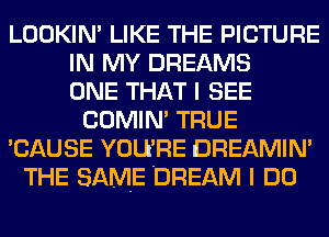 LOOKIN' LIKE THE PICTURE
IN MY DREAMS
ONE THAT I SEE
COMIN' TRUE
'CAUSE YOU'RE DREAMIN'
THE SAME DREAM I DO