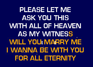 PLEASE LET ME
ASK YOU THIS
WITH ALL OF HEAVEN

AS MY WITNESS -
WILL YOU! MARRY ME
I WANNA BE WITH YOU
FOR ALL ETERNITY
