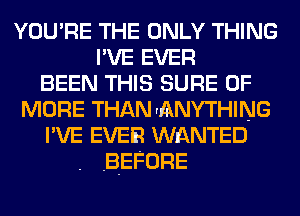 YOU'RE THE ONLY THING
I'VE EVER
BEEN THIS SURE 0F
MORE THANrANYTHING
I'VE EVER WnQNTED
BEFORE