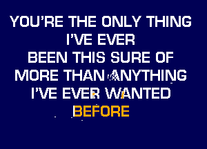 YOU'RE THE ONLY THING
I'VE EVER
BEEN THIS SURE 0F
MORE THAN ANYTHING
I'VE EVER WnQNTED
BEFORE