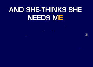 AND SHE-THINKS SHE
NEEDS ME