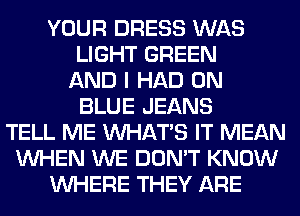 YOUR DRESS WAS
LIGHT GREEN
AND I HAD 0N
BLUE JEANS
TELL ME WHATS IT MEAN
WHEN WE DON'T KNOW
WHERE THEY ARE