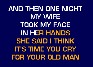 AND THEN ONE NIGHT
MY WIFE
TOOK MY FACE
IN HER HANDS
SHE SAID I THINK
ITS TIME YOU CRY
FOR YOUR OLD MAN