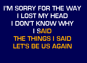 I'M SORRY FOR THE WAY
I LOST MY HEAD
I DON'T KNOW INHY
I SAID
THE THINGS I SAID
LET'S BE US AGAIN