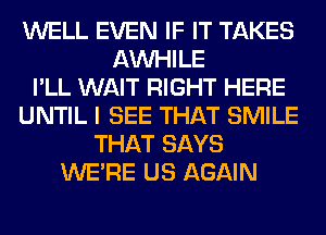 WELL EVEN IF IT TAKES
AW-IILE
I'LL WAIT RIGHT HERE
UNTIL I SEE THAT SMILE
THAT SAYS
WERE US AGAIN