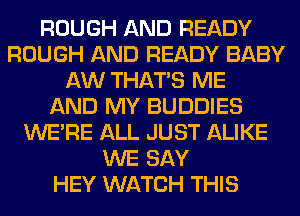 ROUGH AND READY
ROUGH AND READY BABY
AW THAT'S ME
AND MY BUDDIES
WERE ALL JUST ALIKE
WE SAY
HEY WATCH THIS