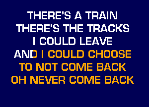 THERE'S A TRAIN
THERE'S THE TRACKS
I COULD LEAVE
AND I COULD CHOOSE
T0 NOT COME BACK
0H NEVER COME BACK