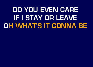 DO YOU EVEN CARE
IF I STAY 0R LEAVE
0H WHATS IT GONNA BE