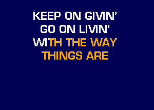 KEEP ON GIVIN'
GO ON LIVIM
WITH THE WAY

THINGS ARE