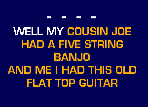 WELL MY COUSIN JOE
HAD A FIVE STRING
BANJO
AND ME I HAD THIS OLD
FLAT TOP GUITAR