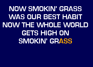 NOW SMOKIN' GRASS
WAS OUR BEST HABIT
NOW THE WHOLE WORLD
GETS HIGH 0N
SMOKIN' GRASS
