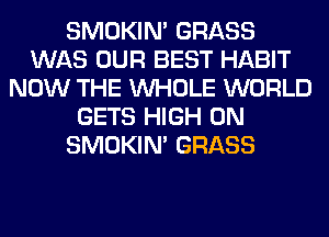 SMOKIN' GRASS
WAS OUR BEST HABIT
NOW THE WHOLE WORLD
GETS HIGH 0N
SMOKIN' GRASS